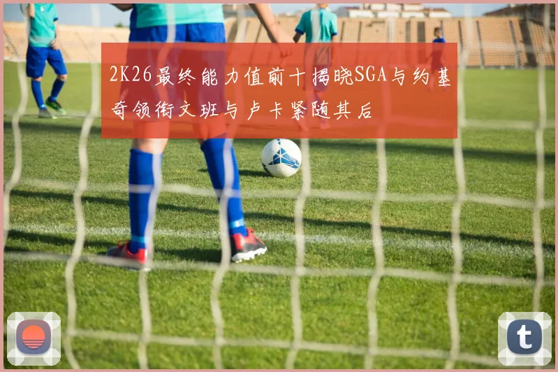 2K26最终能力值前十揭晓SGA与约基奇领衔文班与卢卡紧随其后