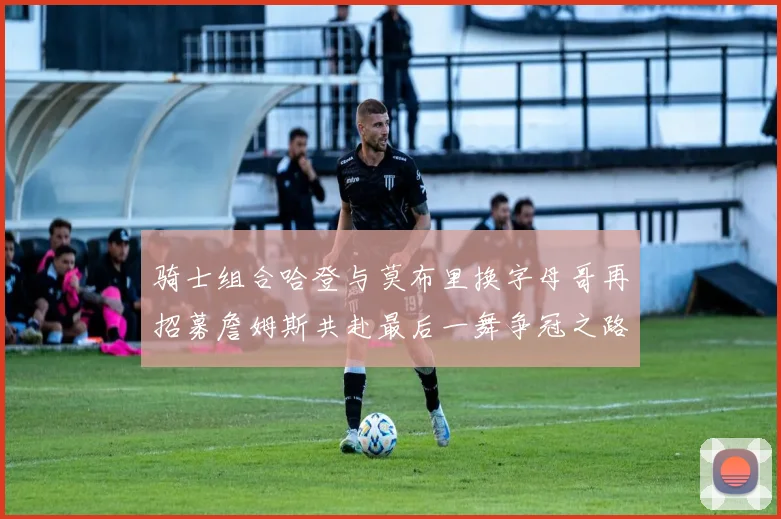 骑士组合哈登与莫布里换字母哥再招募詹姆斯共赴最后一舞争冠之路