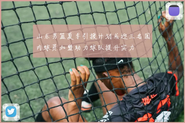 山东男篮夏季引援计划或迎三名国内球员加盟助力球队提升实力