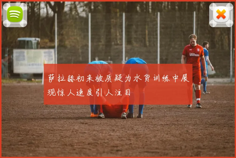 萨拉赫初来被质疑为水货训练中展现惊人速度引人注目
