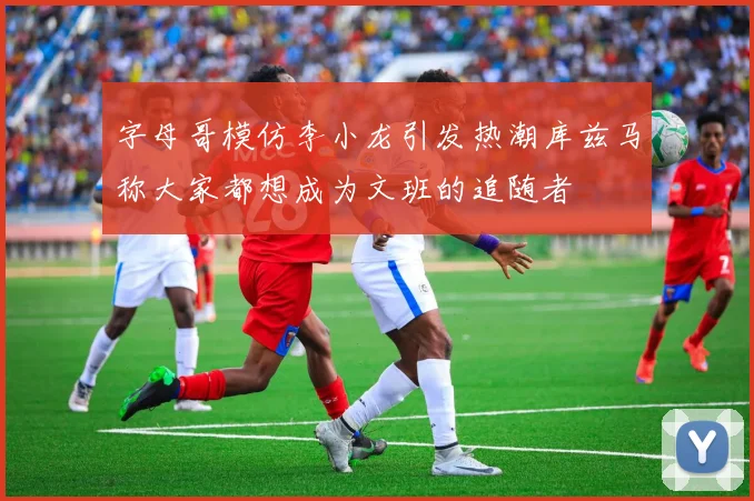 字母哥模仿李小龙引发热潮库兹马称大家都想成为文班的追随者