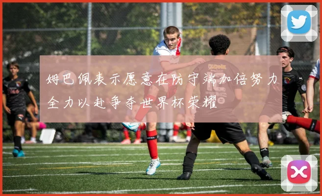 姆巴佩表示愿意在防守端加倍努力全力以赴争夺世界杯荣耀