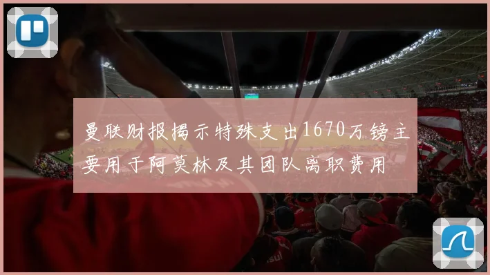 曼联财报揭示特殊支出1670万镑主要用于阿莫林及其团队离职费用