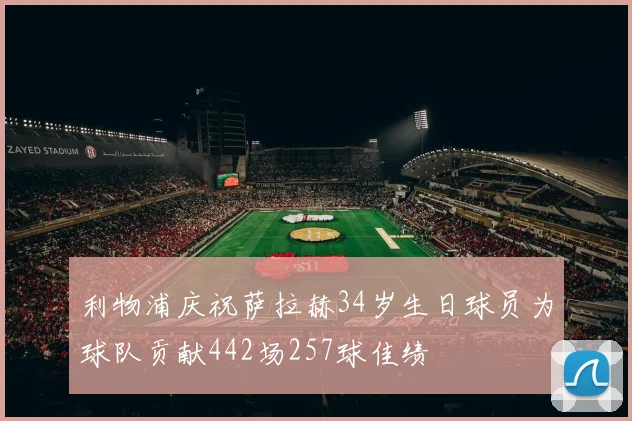 利物浦庆祝萨拉赫34岁生日球员为球队贡献442场257球佳绩