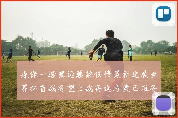 森保一透露远藤航伤情最新进展世界杯首战有望出战备选方案已准备就绪