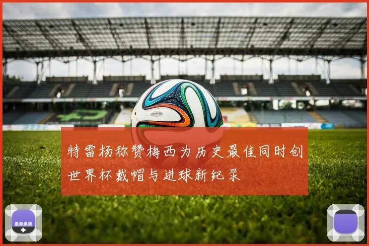 特雷杨称赞梅西为历史最佳同时创世界杯戴帽与进球新纪录