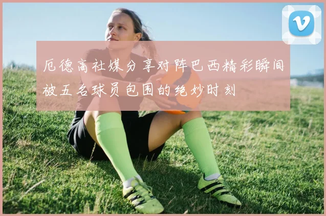 厄德高社媒分享对阵巴西精彩瞬间被五名球员包围的绝妙时刻