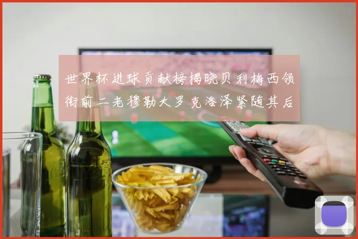 世界杯进球贡献榜揭晓贝利梅西领衔前二老穆勒大罗克洛泽紧随其后
