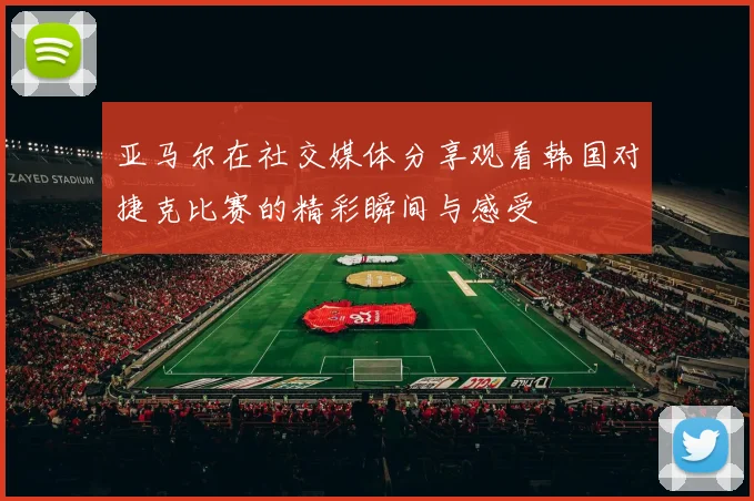 亚马尔在社交媒体分享观看韩国对捷克比赛的精彩瞬间与感受