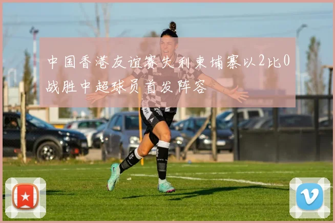中国香港友谊赛失利柬埔寨以2比0战胜中超球员首发阵容