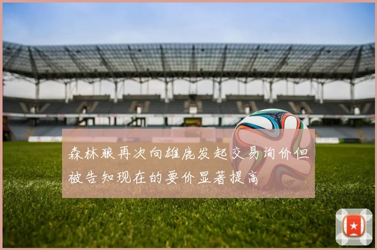 森林狼再次向雄鹿发起交易询价但被告知现在的要价显著提高