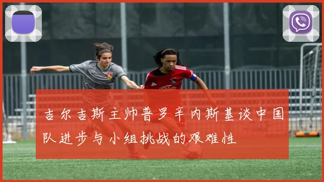 吉尔吉斯主帅普罗辛内斯基谈中国队进步与小组挑战的艰难性