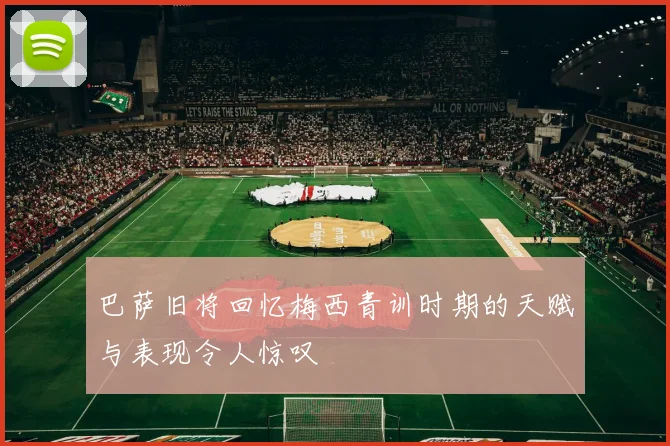 巴萨旧将回忆梅西青训时期的天赋与表现令人惊叹
