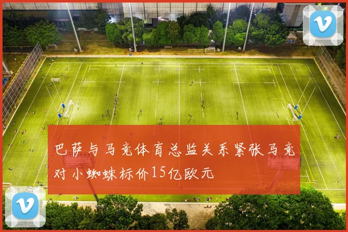 巴萨与马竞体育总监关系紧张马竞对小蜘蛛标价15亿欧元