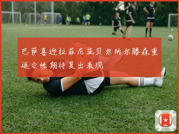 巴萨喜迎拉菲尼亚贝尔纳尔滕森重返合练期待复出表现