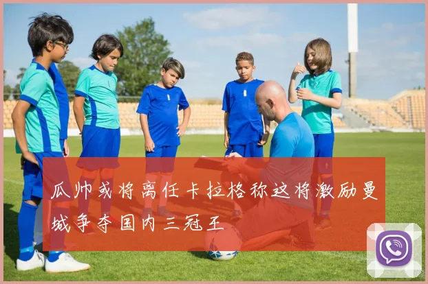 瓜帅或将离任卡拉格称这将激励曼城争夺国内三冠王
