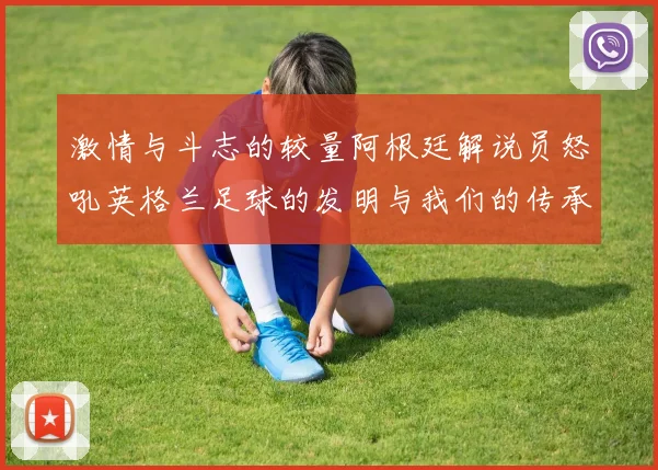 激情与斗志的较量阿根廷解说员怒吼英格兰足球的发明与我们的传承